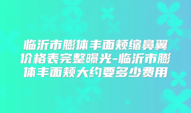 临沂市膨体丰面颊缩鼻翼价格表完整曝光-临沂市膨体丰面颊大约要多少费用