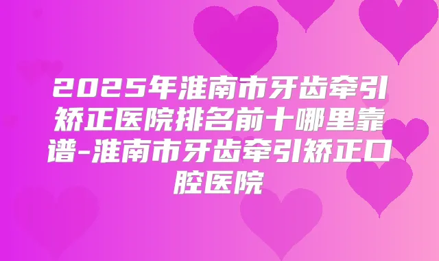 2025年淮南市牙齿牵引矫正医院排名前十哪里靠谱-淮南市牙齿牵引矫正口腔医院