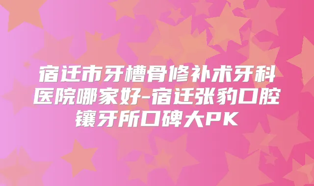 宿迁市牙槽骨修补术牙科医院哪家好-宿迁张豹口腔镶牙所口碑大PK