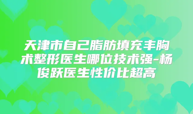 天津市自己脂肪填充丰胸术整形医生哪位技术强-杨俊跃医生性价比超高