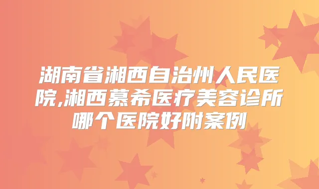 湖南省湘西自治州人民医院,湘西慕希医疗美容诊所哪个医院好附案例