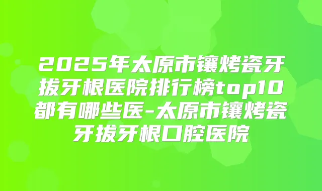 2025年太原市镶烤瓷牙拔牙根医院排行榜top10都有哪些医-太原市镶烤瓷牙拔牙根口腔医院