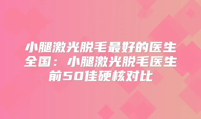 小腿激光脱毛好的医生全国：小腿激光脱毛医生前50佳硬核对比