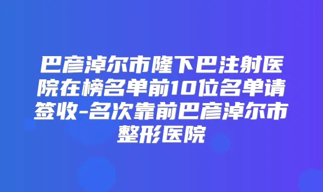巴彦淖尔市隆下巴注射医院在榜名单前10位名单请签收-名次靠前巴彦淖尔市整形医院