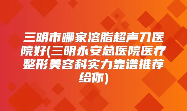 三明市哪家溶脂超声刀医院好(三明永安总医院医疗整形美容科实力靠谱推荐给你)