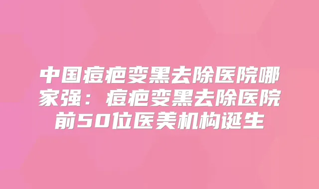 中国痘疤变黑去除医院哪家强:痘疤变黑去除医院前50位医美机构诞生
