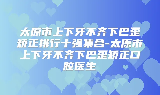 太原市上下牙不齐下巴歪矫正排行十强集合-太原市上下牙不齐下巴歪矫正口腔医生