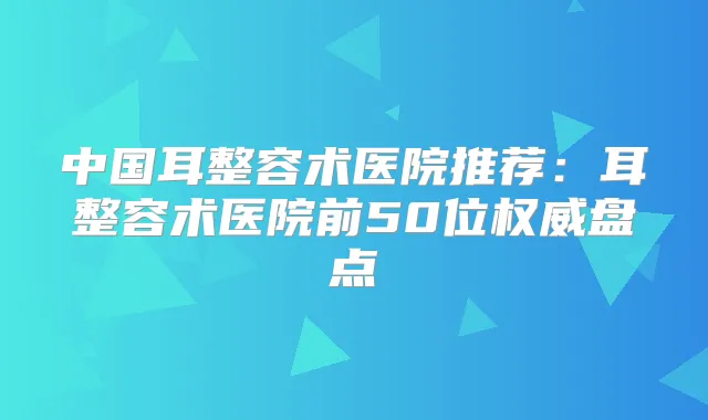 中国耳整容术医院推荐:耳整容术医院前50位盘点