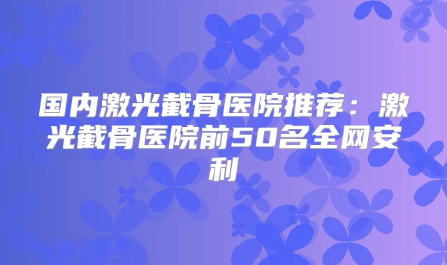 国内激光截骨医院推荐:激光截骨医院前50名全网安利