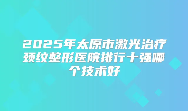 2025年太原市激光颈纹整形医院排行十强哪个技术好