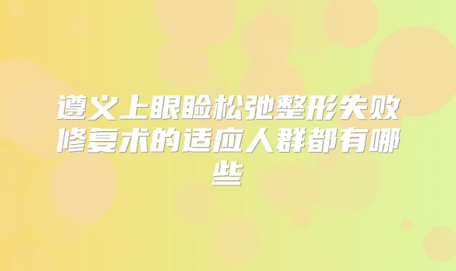 遵义上眼睑松弛整形失败修复术的适应人群都有哪些