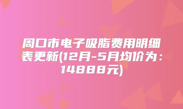 周口市电子吸脂费用明细表更新(12月-5月均价为：14888元)