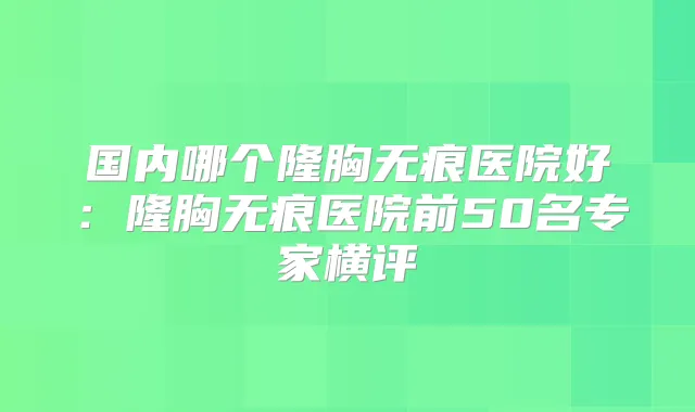 国内哪个隆胸无痕医院好:隆胸无痕医院前50名专家横评