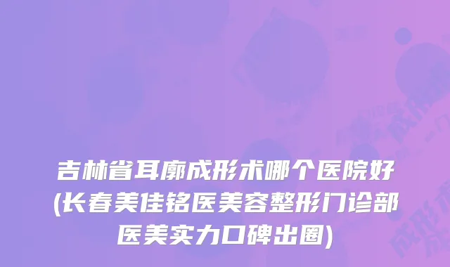 吉林省耳廓成形术哪个医院好(长春美佳铭医美容整形门诊部医美实力口碑出圈)