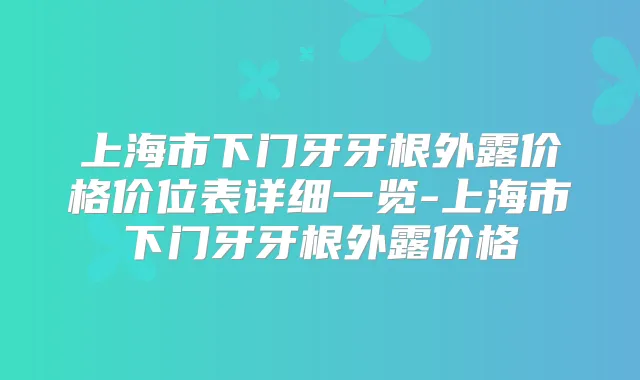上海市下门牙牙根外露价格价位表详细一览-上海市下门牙牙根外露价格
