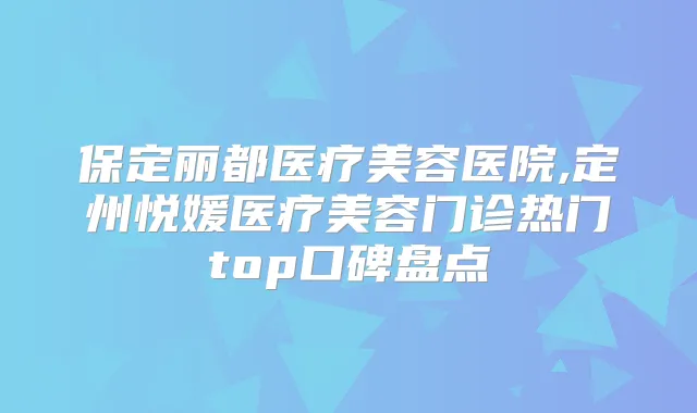 保定丽都医疗美容医院,定州悦媛医疗美容门诊热门top口碑盘点