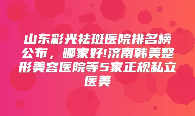 山东彩光祛斑医院排名榜公布，哪家好!济南韩美整形美容医院等5家正规私立医美
