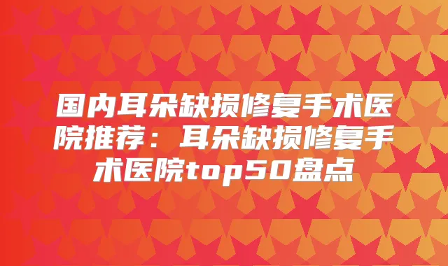 国内耳朵缺损修复手术医院推荐:耳朵缺损修复手术医院top50盘点