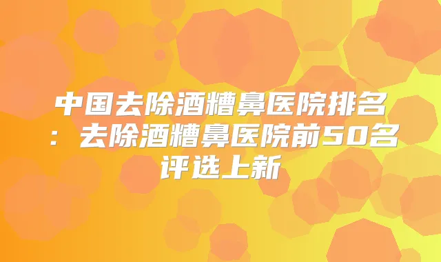 中国去除酒糟鼻医院排名:去除酒糟鼻医院前50名评选上新
