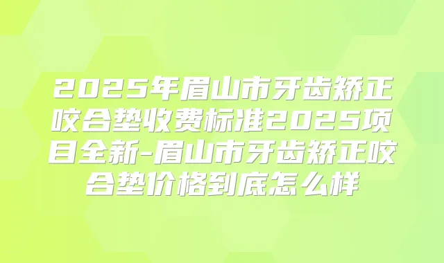 2025年眉山市牙齿矫正咬合垫收费标准2025项目全新-眉山市牙齿矫正咬合垫价格到底怎么样