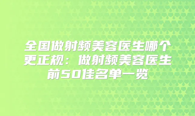 全国做射频美容医生哪个更正规：做射频美容医生前50佳名单一览