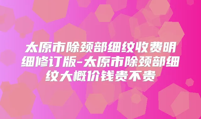 太原市除颈部细纹收费明细修订版-太原市除颈部细纹大概价钱贵不贵