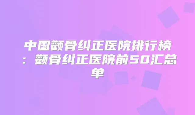 中国颧骨纠正医院排行榜：颧骨纠正医院前50汇总单