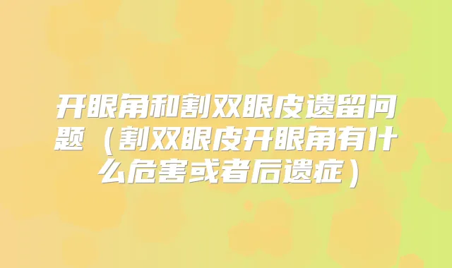 开眼角和割双眼皮遗留问题(割双眼皮开眼角有什么危害或者后遗症)