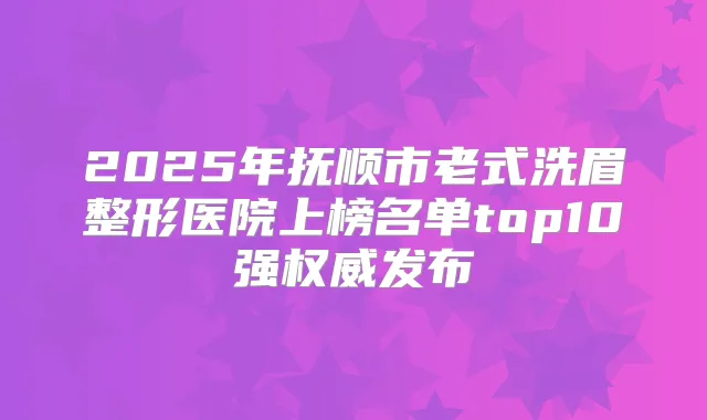 2025年抚顺市老式洗眉整形医院上榜名单top10强发布