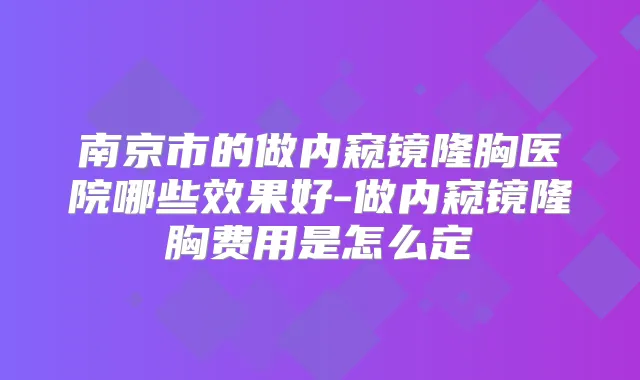 南京市的做内窥镜隆胸医院哪些效果好-做内窥镜隆胸费用是怎么定