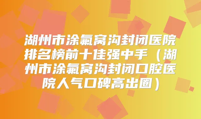 湖州市涂氟窝沟封闭医院排名榜前十佳强中手（湖州市涂氟窝沟封闭口腔医院人气口碑高出圈）