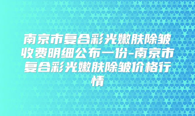 南京市复合彩光嫩肤除皱收费明细公布一份-南京市复合彩光嫩肤除皱价格行情