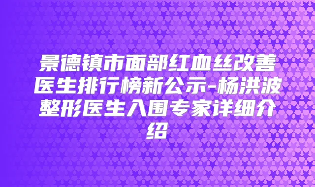 景德镇市面部红血丝医生排行榜新公示-杨洪波整形医生入围专家详细介绍