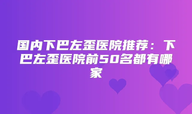 国内下巴左歪医院推荐：下巴左歪医院前50名都有哪家