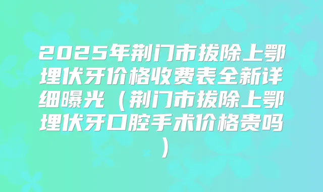 2025年荆门市拔除上鄂埋伏牙价格收费表全新详细曝光(荆门市拔除上鄂埋伏牙口腔手术价格贵吗)