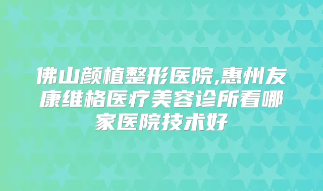 佛山颜植整形医院,惠州友康维格医疗美容诊所看哪家医院技术好