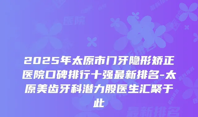 2025年太原市门牙隐形矫正医院口碑排行十强新排名-太原美齿牙科潜力股医生汇聚于此