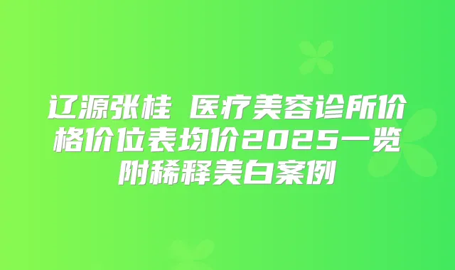 辽源张桂華医疗美容诊所价格价位表均价2025一览附稀释美白案例