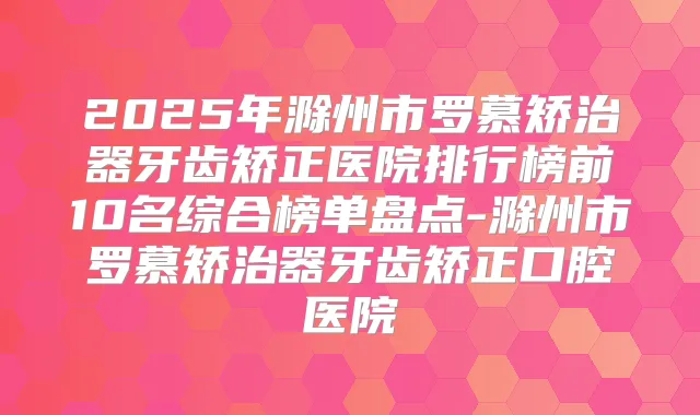 2025年滁州市罗慕矫治器牙齿矫正医院排行榜前10名综合榜单盘点-滁州市罗慕矫治器牙齿矫正口腔医院
