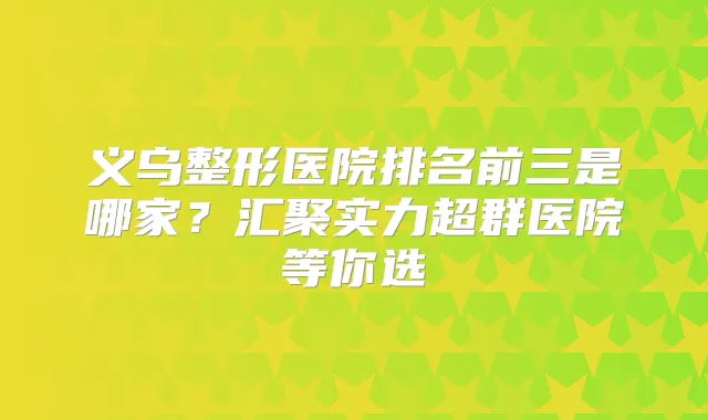 义乌整形医院排名前三是哪家?汇聚实力超群医院等你选