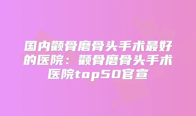 国内颧骨磨骨头手术好的医院：颧骨磨骨头手术医院top50官宣