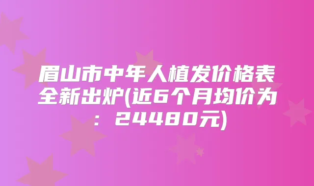 眉山市中年人植发价格表全新出炉(近6个月均价为:24480元)