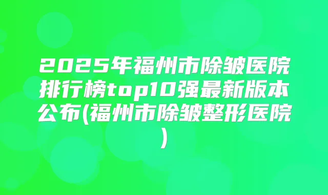 2025年福州市除皱医院排行榜top10强新版本公布(福州市除皱整形医院)