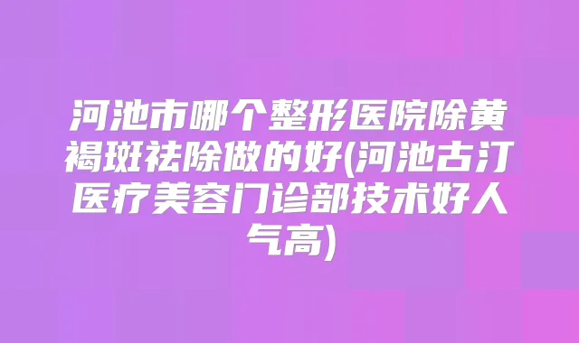 河池市哪个整形医院除黄褐斑祛除做的好(河池古汀医疗美容门诊部技术好人气高)