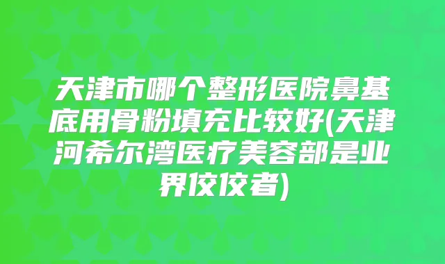 天津市哪个整形医院鼻基底用骨粉填充比较好(天津河希尔湾医疗美容部是业界佼佼者)