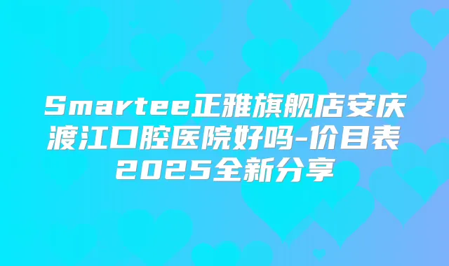 Smartee正雅旗舰店安庆渡江口腔医院好吗-价目表2025全新分享