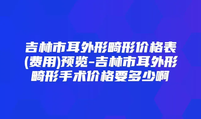 吉林市耳外形畸形价格表(费用)预览-吉林市耳外形畸形手术价格要多少啊