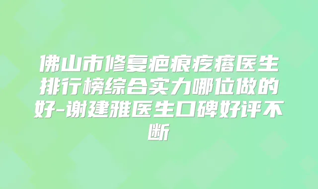 佛山市修复疤痕疙瘩医生排行榜综合实力哪位做的好-谢建雅医生口碑好评不断