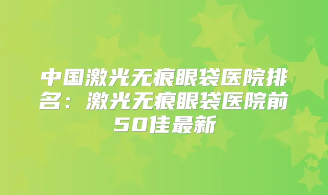 中国激光无痕眼袋医院排名:激光无痕眼袋医院前50佳新