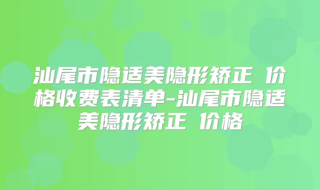 汕尾市隐适美隐形矫正 价格收费表清单-汕尾市隐适美隐形矫正 价格
